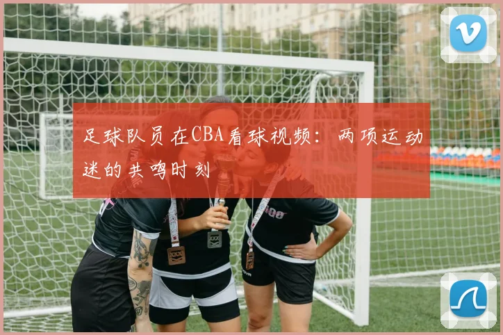 足球队员在CBA看球视频:两项运动迷的共鸣时刻